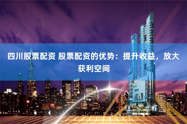 四川股票配资 股票配资的优势：提升收益，放大获利空间