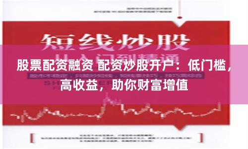股票配资融资 配资炒股开户：低门槛，高收益，助你财富增值