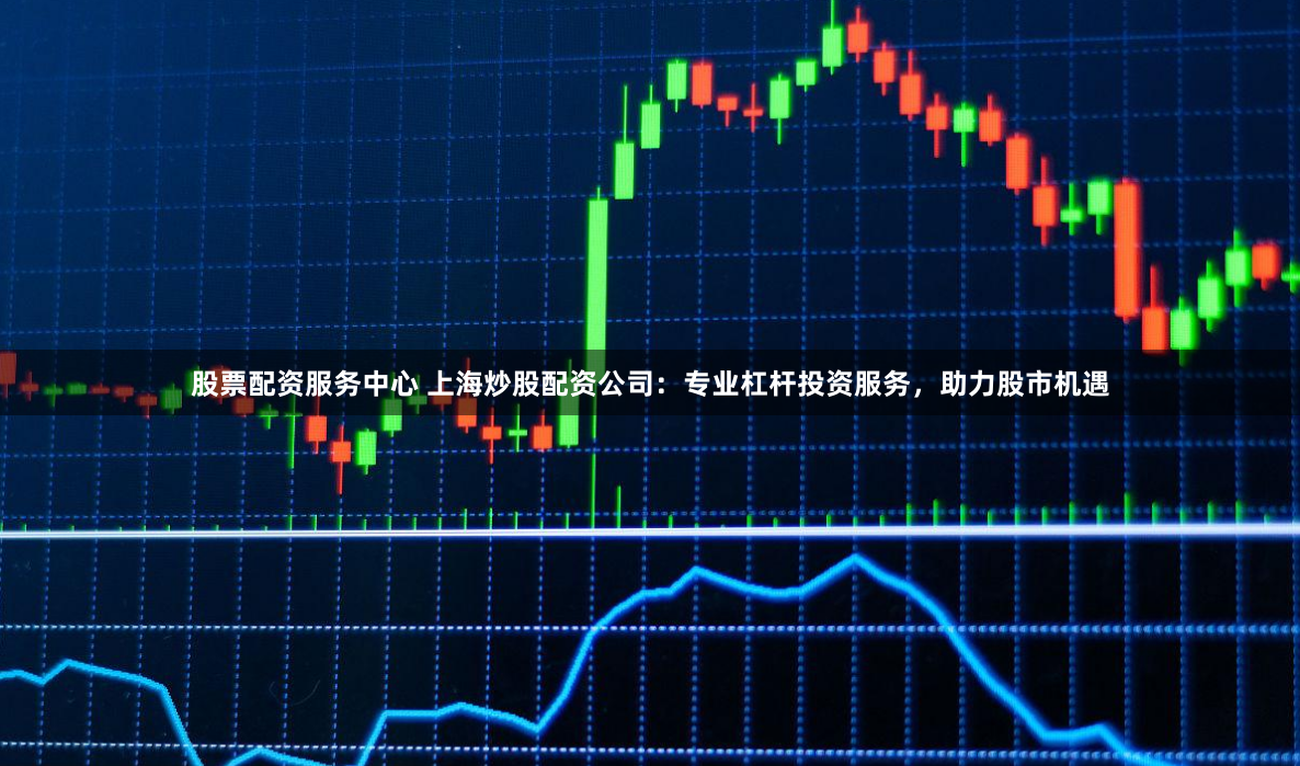 股票配资服务中心 上海炒股配资公司：专业杠杆投资服务，助力股市机遇